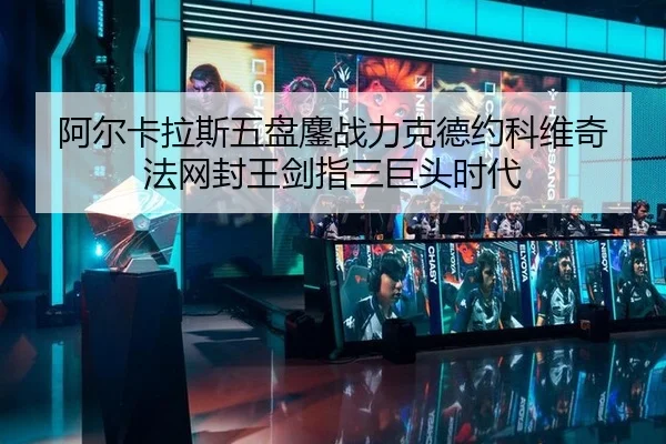 阿尔卡拉斯五盘鏖战力克德约科维奇 法网封王剑指三巨头时代