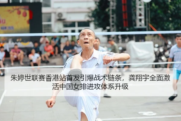 朱婷世联赛香港站首发引爆战术链条，龚翔宇全面激活中国女排进攻体系升级