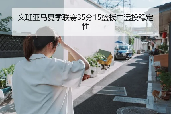 文班亚马夏季联赛35分15篮板中远投稳定性