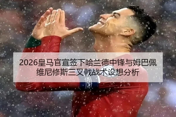 2026皇马官宣签下哈兰德中锋与姆巴佩维尼修斯三叉戟战术设想分析