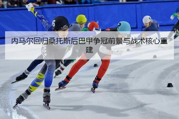 内马尔回归桑托斯后巴甲争冠前景与战术核心重建